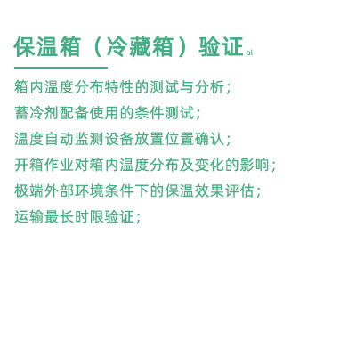 GSP驗(yàn)證中冷藏箱保溫箱驗(yàn)證項(xiàng)目：箱內(nèi)溫度分布特性的測試與分析； 蓄冷劑配備使用的條件測試； 溫度自動監(jiān)測設(shè)備放置位置確認(rèn)； 開箱作業(yè)對箱內(nèi)溫度分布及變化的影響； 極端外部環(huán)境條件下的保溫效果評估； 運(yùn)輸最長時(shí)限驗(yàn)證；