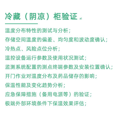 GSP驗(yàn)證中冷藏柜陰涼柜驗(yàn)證項(xiàng)目：溫度分布特性的測試與分析； 存儲空間溫度的偏差、均勻度和波動度確認(rèn)； 冷熱點(diǎn)、風(fēng)險(xiǎn)點(diǎn)位分析； 溫控設(shè)備運(yùn)行參數(shù)及使用狀況測試； 監(jiān)測系統(tǒng)配置的測點(diǎn)終端參數(shù)及安裝位置確認(rèn)； 開門作業(yè)對溫度分布及藥品儲存的影響； 保溫性能及變化趨勢分析； 應(yīng)急保障措施（備用電源等）的驗(yàn)證； 極端外部環(huán)境條件下保溫效果評估；