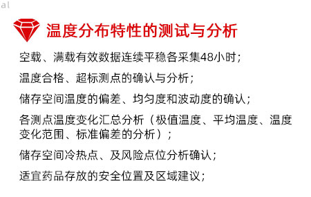 溫度分布特性的測(cè)試與分析：空載、滿載有效數(shù)據(jù)連續(xù)平穩(wěn)各采集48小時(shí)； 溫度合格、超標(biāo)測(cè)點(diǎn)的確認(rèn)與分析； 儲(chǔ)存空間溫度的偏差、均勻度和波動(dòng)度的確認(rèn)； 各測(cè)點(diǎn)溫度變化匯總分析（極值溫度、平均溫度、 溫度變化范圍、標(biāo)準(zhǔn)偏差的分析）； 儲(chǔ)存空間冷熱點(diǎn)、及風(fēng)險(xiǎn)點(diǎn)位分析確認(rèn)； 適宜藥品存放的安全位置及區(qū)域建議；