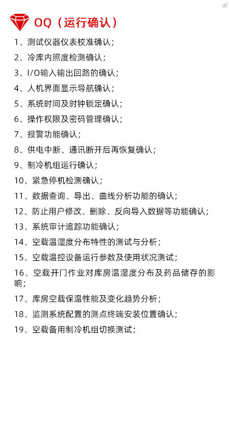 冷庫驗證OQ內容有測試儀器儀表校準確認、冷庫內照度檢測確認、I/O輸入輸出回路的確認、人機界面顯示導航確認、系統(tǒng)時間及時鐘鎖定確認、操作權限及密碼管理確認、報警功能確認、供電中斷、通訊斷開后再恢復確認、制冷機組運行確認、緊急停機檢測確認、數據查詢、導出、曲線分析功能的確認、防止用戶修改、刪除、反向導入數據等功能確認、系統(tǒng)審計追蹤功能確認、空載溫濕度分布特性的測試與分析、空載溫控設備運行參數及使用狀況測試、空載開門作業(yè)對庫房溫濕度分布及藥品儲存的影響、庫房空載保溫性能及變化趨勢分析、溫濕度監(jiān)測系統(tǒng)配置的測點終端安裝位置確認、空載備用制冷機組切換測試。